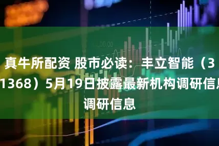 真牛所配资 股市必读：丰立智能（301368）5月19日披露最新机构调研信息