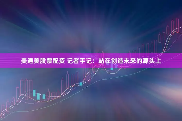 美通美股票配资 记者手记：站在创造未来的源头上