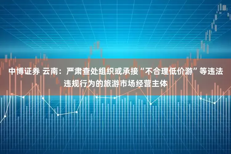 中博证券 云南：严肃查处组织或承接“不合理低价游”等违法违规行为的旅游市场经营主体