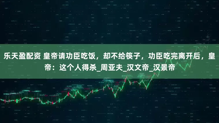 乐天盈配资 皇帝请功臣吃饭，却不给筷子，功臣吃完离开后，皇帝：这个人得杀_周亚夫_汉文帝_汉景帝