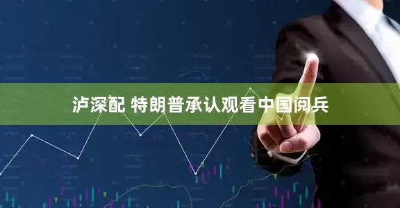 泸深配 特朗普承认观看中国阅兵