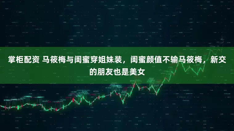 掌柜配资 马筱梅与闺蜜穿姐妹装，闺蜜颜值不输马筱梅，新交的朋友也是美女