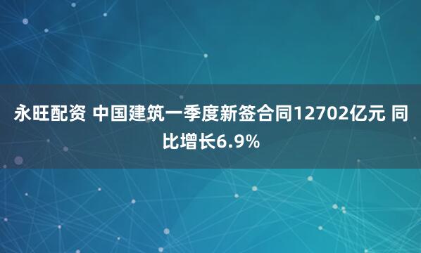 永旺配资 中国建筑一季度新签合同12702亿元 同比增长6.9%
