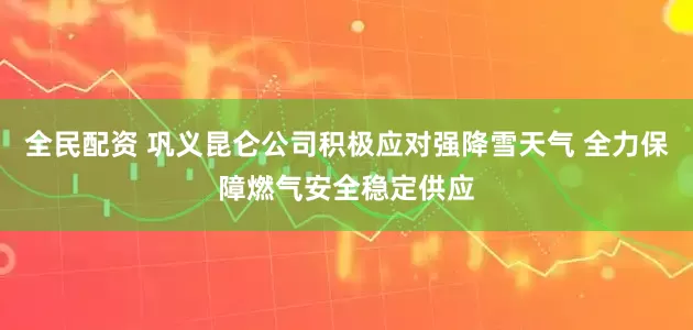 全民配资 巩义昆仑公司积极应对强降雪天气 全力保障燃气安全稳定供应