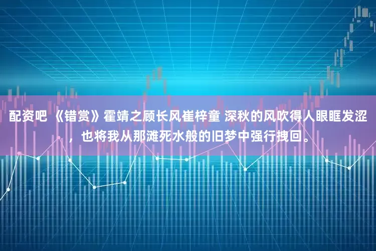 配资吧 《错赏》霍靖之顾长风崔梓童 深秋的风吹得人眼眶发涩，也将我从那滩死水般的旧梦中强行拽回。