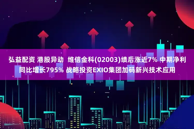 弘益配资 港股异动  维信金科(02003)绩后涨近7% 中期净利同比增长795% 战略投资EXIO集团加码新兴技术应用