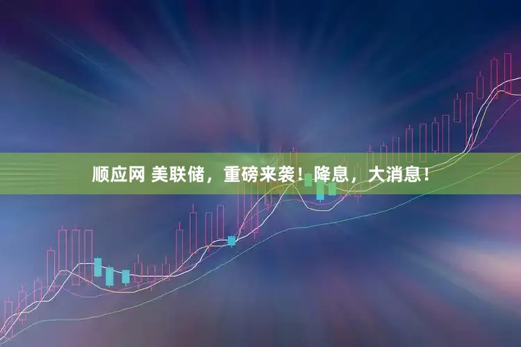 顺应网 美联储，重磅来袭！降息，大消息！