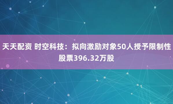 天天配资 时空科技：拟向激励对象50人授予限制性股票396.32万股