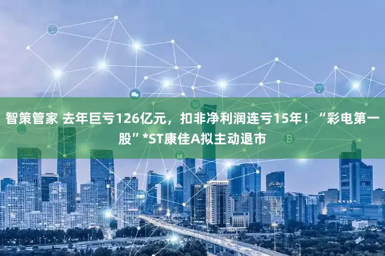 智策管家 去年巨亏126亿元，扣非净利润连亏15年！“彩电第一股”*ST康佳A拟主动退市